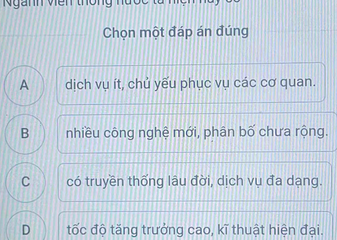 Ngành viên thông nu 
Chọn một đáp án đúng
A dịch vụ ít, chủ yếu phục vụ các cơ quan.
B nhiều công nghệ mới, phân bố chưa rộng.
C có truyền thống lâu đời, dịch vụ đa dạng.
D tốc độ tăng trưởng cao, kĩ thuật hiện đại.