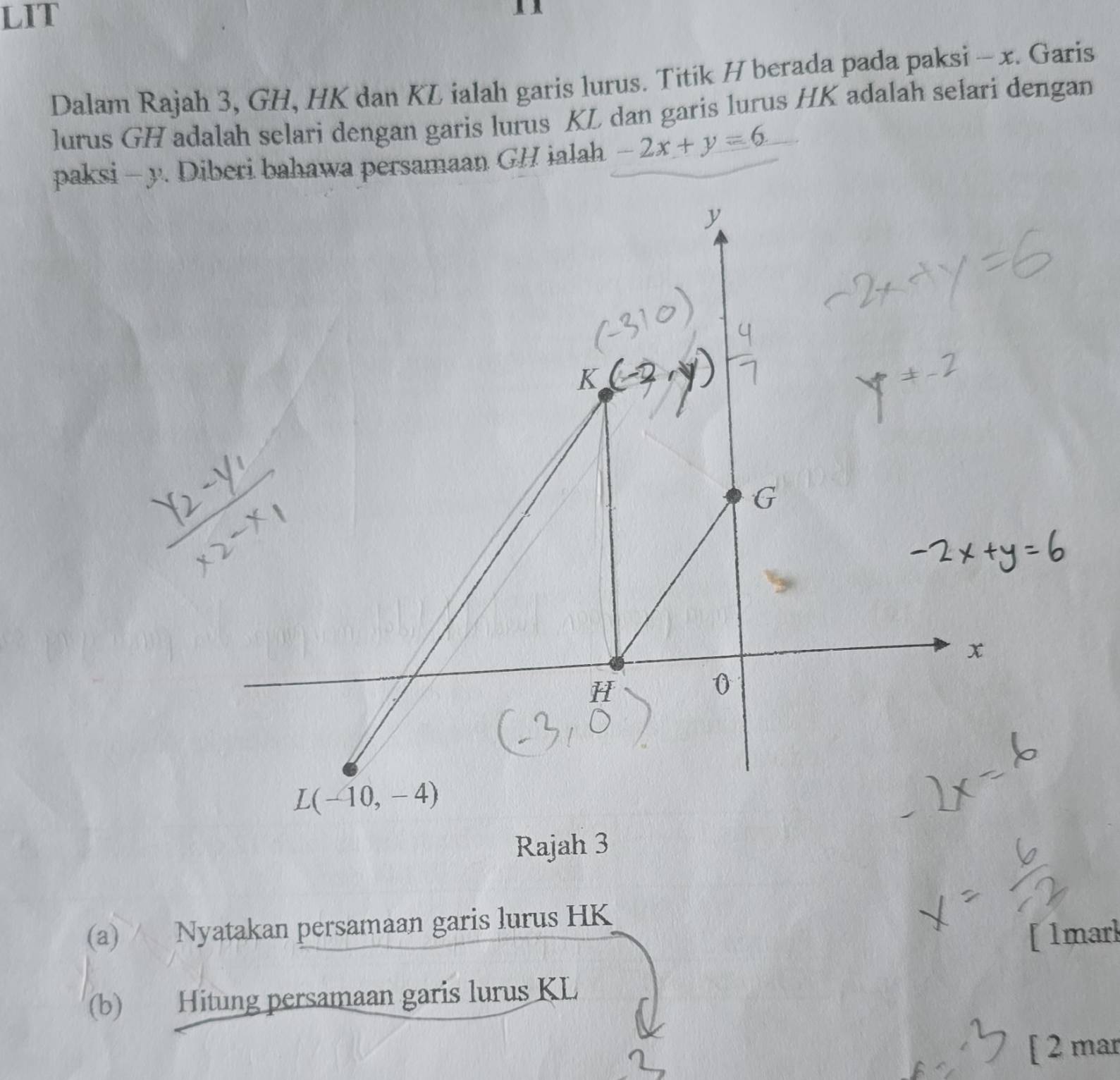 LIT 

Dalam Rajah 3, GH, HK dan KL ialah garis lurus. Titik H berada pada paksi - x. Garis 
lurus GH adalah selari dengan garis lurus KL dan garis lurus HK adalah selari dengan 
paksi - y. Diberi bahawa persamaan GH ialah -2x+y=6
y
T
x
H
0
L(-10,-4)
Rajah 3 
(a) Nyatakan persamaan garis lurus HK
[1mark 
(b) Hitung persamaan garis lurus KL
[ 2 mar