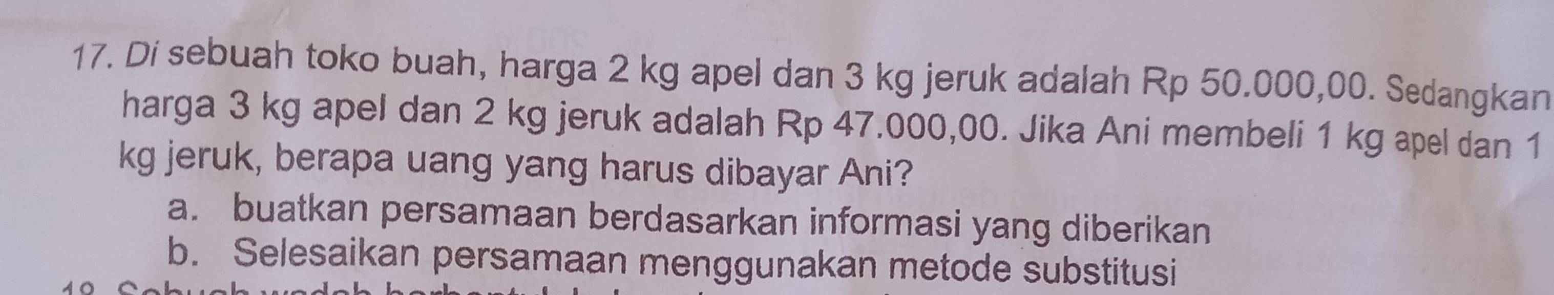 Di sebuah toko buah, harga 2 kg apel dan 3 kg jeruk adalah Rp 50.000,00. Sedangkan
harga 3 kg apel dan 2 kg jeruk adalah Rp 47.000,00. Jika Ani membeli 1 kg apel dan 1
kg jeruk, berapa uang yang harus dibayar Ani?
a. buatkan persamaan berdasarkan informasi yang diberikan
b. Selesaikan persamaan menggunakan metode substitusi