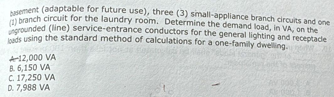 basement (adaptable for future use), three (3) small-appliance branch circuits and one
(1) branch circuit for the laundry room. Determine the demand load, in VA, on the
ungrounded (line) service-entrance conductors for the general lighting and receptacle
loads using the standard method of calculations for a one-family dwelling.
A. 12,000 VA
B. 6,150 VA
C. 17,250 VA
D. 7,988 VA