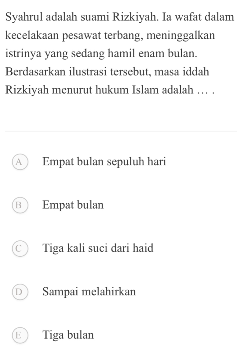 Syahrul adalah suami Rizkiyah. Ia wafat dalam
kecelakaan pesawat terbang, meninggalkan
istrinya yang sedang hamil enam bulan.
Berdasarkan ilustrasi tersebut, masa iddah
Rizkiyah menurut hukum Islam adalah … .
A Empat bulan sepuluh hari
B Empat bulan
Tiga kali suci dari haid
Sampai melahirkan
E Tiga bulan