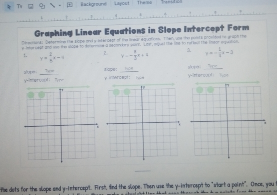 Tr 21 Background Layout Theme Transition
5
2
Graphing Linear Equations in Slope Intercept Form
Directions: Determine the slope and y-intercept of the linear equations. Then, use the points provided to graph the
y-intercept and use the slope to determine a secondary point. Last, adjust the line to reflect the linear equation.
1. y= 2/5 x-4 2. y=- 8/3 x+4 3. y=- 1/4 x-3
slope: __Type_ slope; Type slope: Type
y-intercept: Type y-intercept: Type y-intercept: Type
the dots for the slope and y-intercept. First, find the slope. Then use the y-intercept to "start a point". Once, you t