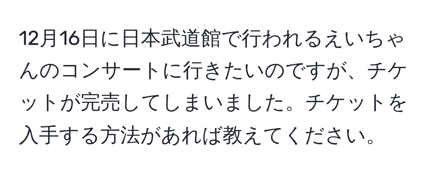 12月16日に日本武道館で行われるえいちゃんのコンサートに行きたいのですが、チケットが完売してしまいました。チケットを入手する方法があれば教えてください。