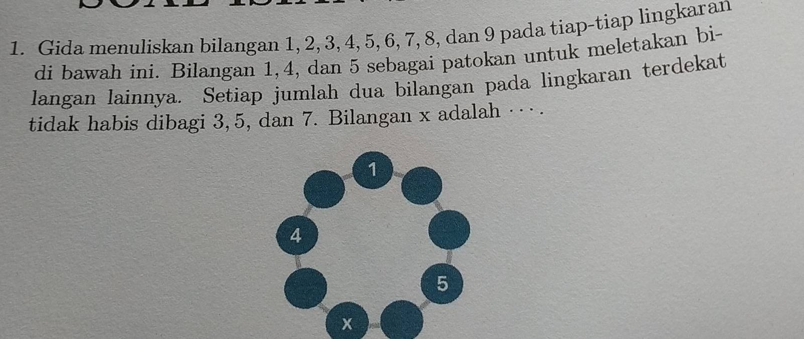 Gida menuliskan bilangan 1, 2, 3, 4, 5, 6, 7, 8, dan 9 pada tiap-tiap lingkaran 
di bawah ini. Bilangan 1, 4, dan 5 sebagai patokan untuk meletakan bi- 
langan lainnya. Setiap jumlah dua bilangan pada lingkaran terdekat 
tidak habis dibagi 3, 5, dan 7. Bilangan x adalah …· .