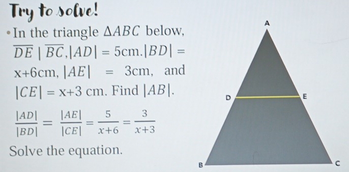 In the triangle △ ABC below,
overline DE|overline BC, |AD|=5cm. |BD|=
x+6cm, |AE|=3cm , and
|CE|=x+3cm. Find |AB|.
 |AD|/|BD| = |AE|/|CE| = 5/x+6 = 3/x+3 
Solve the equation.