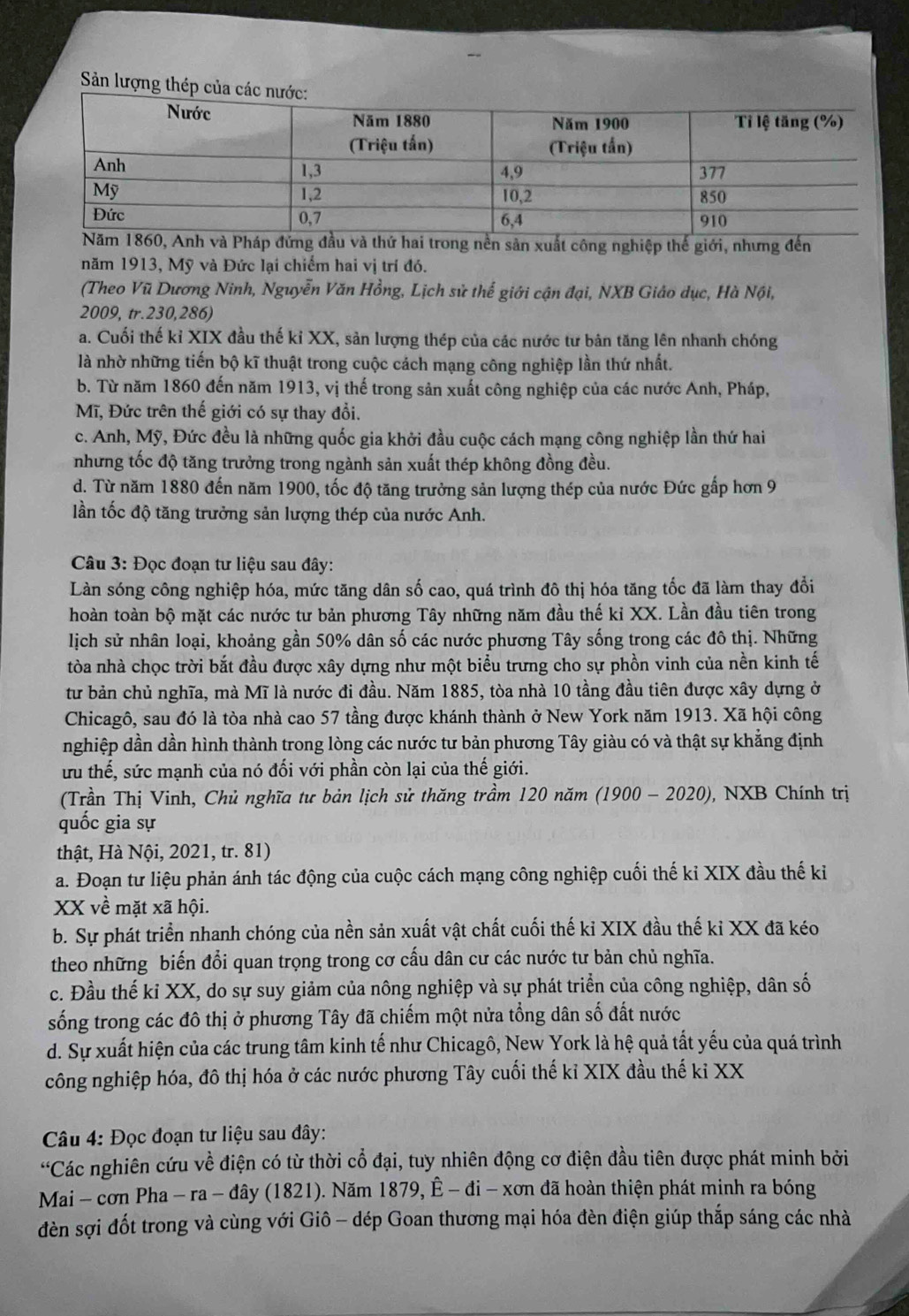 Sản lượng thép của các
sản xuất công nghiệp thế giới, nhưng đến
năm 1913, Mỹ và Đức lại chiếm hai vị trí đó.
(Theo Vũ Dương Ninh, Nguyễn Văn Hồng, Lịch sử thể giới cận đại, NXB Giáo dục, Hà Nội,
2009, tr.230,286)
a. Cuối thế kỉ XIX đầu thế kỉ XX, sản lượng thép của các nước tư bản tăng lên nhanh chóng
là nhờ những tiến bộ kĩ thuật trong cuộc cách mạng công nghiệp lần thứ nhất.
b. Từ năm 1860 đến năm 1913, vị thế trong sản xuất công nghiệp của các nước Anh, Pháp,
Mĩ, Đức trên thế giới có sự thay đổi.
c. Anh, Mỹ, Đức đều là những quốc gia khởi đầu cuộc cách mạng công nghiệp lần thứ hai
nhưng tốc độ tăng trưởng trong ngành sản xuất thép không đồng đều.
d. Từ năm 1880 đến năm 1900, tốc độ tăng trưởng sản lượng thép của nước Đức gấp hơn 9
lần tốc độ tăng trưởng sản lượng thép của nước Anh.
Câu 3: Đọc đoạn tư liệu sau đây:
Làn sóng công nghiệp hóa, mức tăng dân số cao, quá trình đô thị hóa tăng tốc đã làm thay đổi
hoàn toàn bộ mặt các nước tư bản phương Tây những năm đầu thế ki XX. Lần đầu tiên trong
lịch sử nhân loại, khoảng gần 50% dân số các nước phương Tây sống trong các đô thị. Những
tòa nhà chọc trời bắt đầu được xây dựng như một biểu trưng cho sự phồn vinh của nền kinh tế
tư bản chủ nghĩa, mà Mĩ là nước đi đầu. Năm 1885, tòa nhà 10 tầng đầu tiên được xây dựng ở
Chicagô, sau đó là tòa nhà cao 57 tầng được khánh thành ở New York năm 1913. Xã hội công
nghiệp dần dần hình thành trong lòng các nước tư bản phương Tây giàu có và thật sự khẳng định
ưu thế, sức mạnh của nó đối với phần còn lại của thế giới.
(Trần Thị Vinh, Chủ nghĩa tư bản lịch sử thăng trầm 120 năm (1900 - 2020), , NXB Chính trị
quốc gia sự
thật, Hà Nội, 2021, tr. 81)
a. Đoạn tư liệu phản ánh tác động của cuộc cách mạng công nghiệp cuối thế kỉ XIX đầu thế ki
XX về mặt xã hội.
b. Sự phát triển nhanh chóng của nền sản xuất vật chất cuối thế kỉ XIX đầu thế kỉ XX đã kéo
theo những biến đổi quan trọng trong cơ cấu dân cư các nước tư bản chủ nghĩa.
c. Đầu thế kỉ XX, do sự suy giảm của nông nghiệp và sự phát triển của công nghiệp, dân số
sống trong các đô thị ở phương Tây đã chiếm một nửa tổng dân số đất nước
d. Sự xuất hiện của các trung tâm kinh tế như Chicagô, New York là hệ quả tất yếu của quá trình
công nghiệp hóa, đô thị hóa ở các nước phương Tây cuối thế kỉ XIX đầu thế kỉ XX
Câu 4: Đọc đoạn tư liệu sau đây:
“Các nghiên cứu về điện có từ thời cổ đại, tuy nhiên động cơ điện đầu tiên được phát minh bởi
Mai - cơn Pha - ra - đây (1821). Năm 1879, Ê - đi - xơn đã hoàn thiện phát minh ra bóng
èn sợi đốt trong và cùng với Giô - dép Goan thương mại hóa đèn điện giúp thắp sáng các nhà