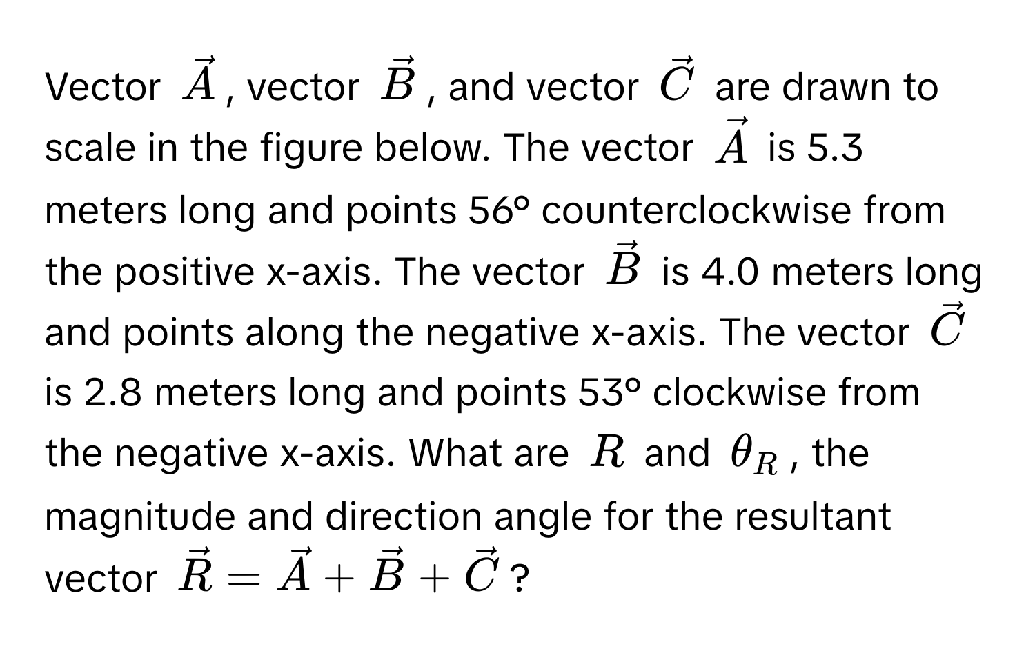 Vector $vecA$, vector $vecB$, and vector $vecC$ are drawn to scale in the figure below. The vector $vecA$ is 5.3 meters long and points 56° counterclockwise from the positive x-axis. The vector $vecB$ is 4.0 meters long and points along the negative x-axis. The vector $vecC$ is 2.8 meters long and points 53° clockwise from the negative x-axis. What are $R$ and $θ_R$, the magnitude and direction angle for the resultant vector $vecR = vecA + vecB + vecC$?