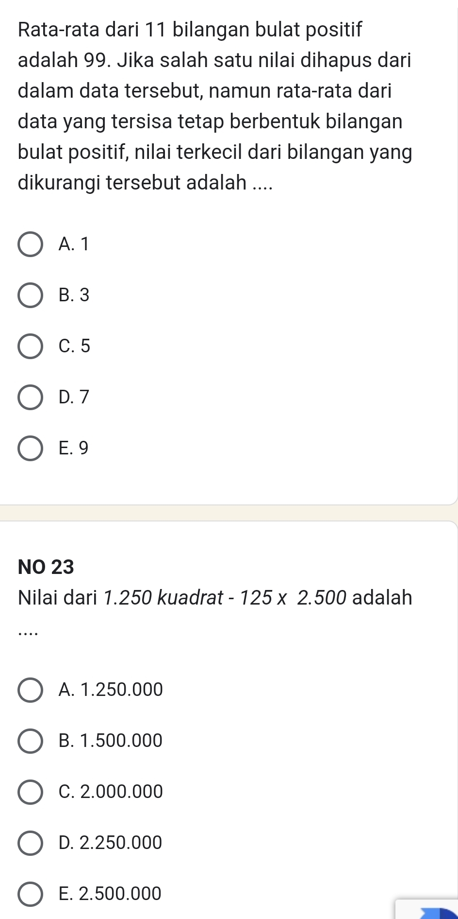 Rata-rata dari 11 bilangan bulat positif
adalah 99. Jika salah satu nilai dihapus dari
dalam data tersebut, namun rata-rata dari
data yang tersisa tetap berbentuk bilangan
bulat positif, nilai terkecil dari bilangan yang
dikurangi tersebut adalah ....
A. 1
B. 3
C. 5
D. 7
E. 9
NO 23
Nilai dari 1.250 kuadrat -125* 2.500 adalah
…
A. 1.250.000
B. 1.500.000
C. 2.000.000
D. 2.250.000
E. 2.500.000