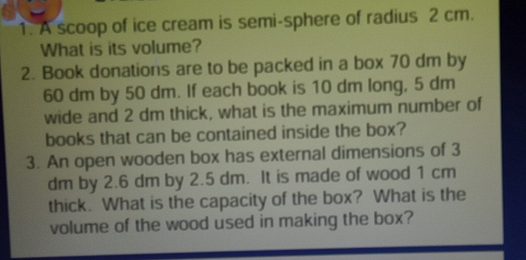 A scoop of ice cream is semi-sphere of radius 2 cm. 
What is its volume? 
2. Book donations are to be packed in a box 70 dm by
60 dm by 50 dm. If each book is 10 dm long, 5 dm
wide and 2 dm thick, what is the maximum number of 
books that can be contained inside the box? 
3. An open wooden box has external dimensions of 3
dm by 2.6 dm by 2.5 dm. It is made of wood 1 cm
thick. What is the capacity of the box? What is the 
volume of the wood used in making the box?