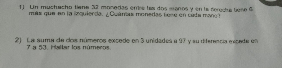 Un muchacho tiene 32 monedas entre las dos manos y en la derecha tiene 6
más que en la izquierda. ¿Cuántas monedas tiene en cada mano? 
2) La suma de dos números excede en 3 unidades a 97 y su diferencia excede en
7 a 53. Hailar los números.