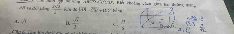 Ch3. Chú m m   l ậ phương ABCD.A'' B'C'D'. Biết khoảng cách giữa hai đường thằng
AB' và BD bằng  2sqrt(3)/3  · Khi đó |vector AB-vector C'B'+vector DD'| bàng
A. sqrt(3).
B.  sqrt(3)/3 · C.  sqrt(3)/6 ·
Câu 6. Tấm hìa dưới đây có