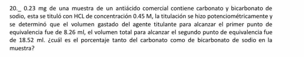 20._ 0.23 mg de una muestra de un antiácido comercial contiene carbonato y bicarbonato de 
sodio, esta se tituló con HCL de concentración 0.45 M, la titulación se hizo potenciométricamente y 
se determinó que el volumen gastado del agente titulante para alcanzar el primer punto de 
equivalencia fue de 8.26 ml, el volumen total para alcanzar el segundo punto de equivalencia fue 
de 18.52 ml. ¿cuál es el porcentaje tanto del carbonato como de bicarbonato de sodio en la 
muestra?