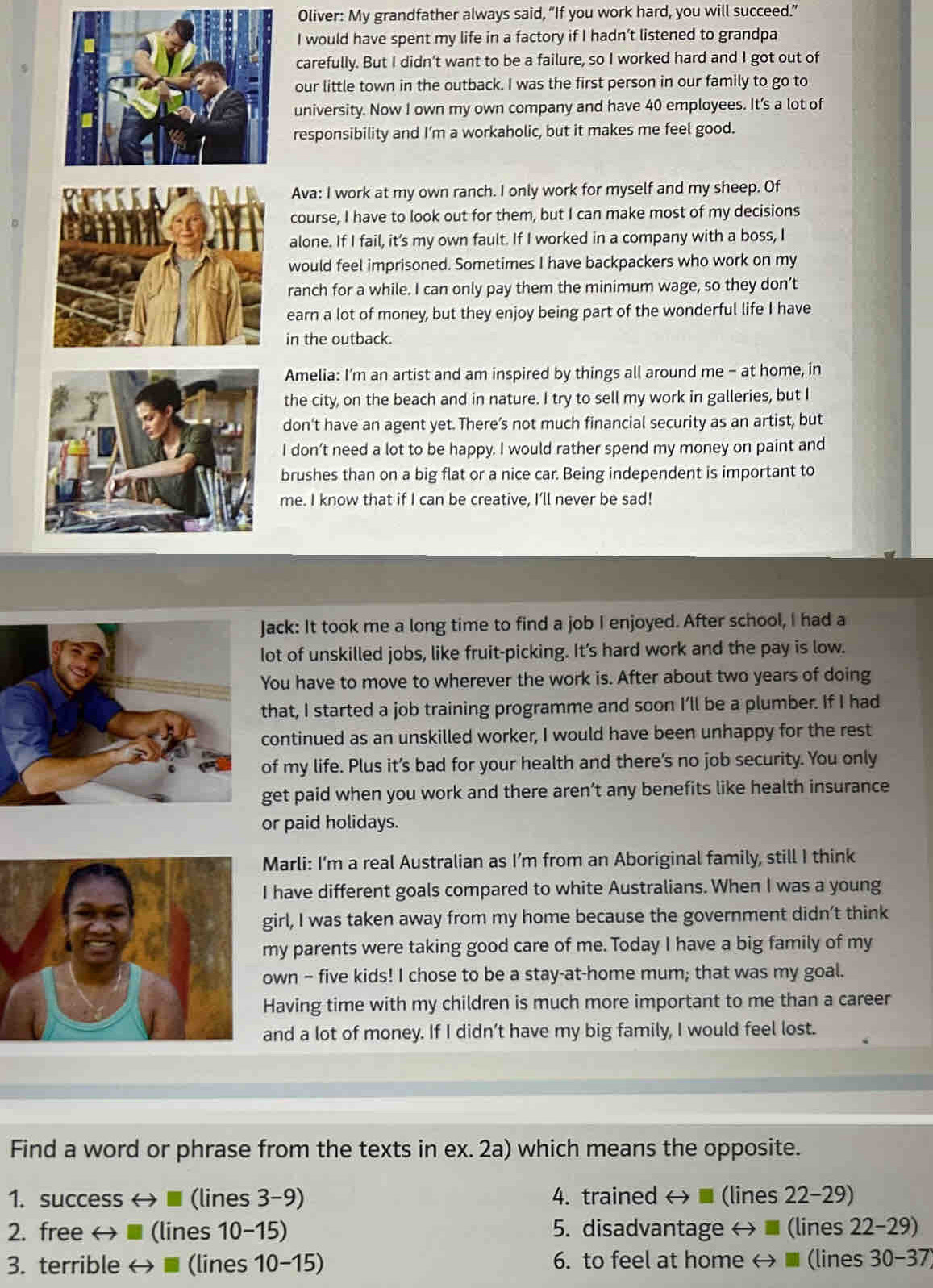 Oliver: My grandfather always said, “If you work hard, you will succeed.”
I would have spent my life in a factory if I hadn’t listened to grandpa
carefully. But I didn’t want to be a failure, so I worked hard and I got out of
our little town in the outback. I was the first person in our family to go to
university. Now I own my own company and have 40 employees. It’s a lot of
responsibility and I’m a workaholic, but it makes me feel good.
Ava: I work at my own ranch. I only work for myself and my sheep. Of
course, I have to look out for them, but I can make most of my decisions
alone. If I fail, it’s my own fault. If I worked in a company with a boss, I
would feel imprisoned. Sometimes I have backpackers who work on my
ranch for a while. I can only pay them the minimum wage, so they don’t
earn a lot of money, but they enjoy being part of the wonderful life I have
in the outback.
Amelia: I'm an artist and am inspired by things all around me - at home, in
the city, on the beach and in nature. I try to sell my work in galleries, but I
don’t have an agent yet. There’s not much financial security as an artist, but
I don’t need a lot to be happy. I would rather spend my money on paint and
brushes than on a big flat or a nice car. Being independent is important to
me. I know that if I can be creative, I’ll never be sad!
ack: It took me a long time to find a job I enjoyed. After school, I had a
ot of unskilled jobs, like fruit-picking. It’s hard work and the pay is low.
ou have to move to wherever the work is. After about two years of doing
that, I started a job training programme and soon I’ll be a plumber. If I had
continued as an unskilled worker, I would have been unhappy for the rest
of my life. Plus it’s bad for your health and there’s no job security. You only
get paid when you work and there aren’t any benefits like health insurance
or paid holidays.
Marli: I’m a real Australian as I’m from an Aboriginal family, still I think
I have different goals compared to white Australians. When I was a young
girl, I was taken away from my home because the government didn’t think
my parents were taking good care of me. Today I have a big family of my
own - five kids! I chose to be a stay-at-home mum; that was my goal.
Having time with my children is much more important to me than a career
and a lot of money. If I didn’t have my big family, I would feel lost.
Find a word or phrase from the texts in ex. 2a) which means the opposite.
1. success ←  ■ (lines 3-9) 4. trained < (lines 22-29)
2. free ←  ■ (lines 10-15) 5. disadvantage ←  ■ (lines 22-29)
3. terrible ←  ■ (lines 10-15) 6. to feel at home ←  ■ (lines 30-37)
