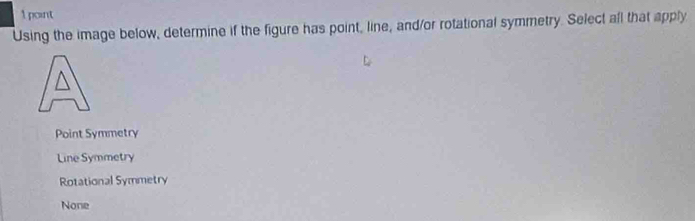 Using the image below, determine if the figure has point, line, and/or rotational symmetry. Select all that apply
Point Symmetry
Line Symmetry
Rotational Symmetry
None