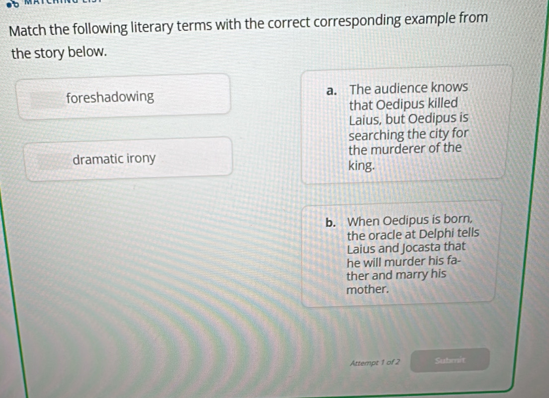 Match the following literary terms with the correct corresponding example from
the story below.
foreshadowing a. The audience knows
that Oedipus killed
Laius, but Oedipus is
searching the city for
dramatic irony the murderer of the
king.
b. When Oedipus is born,
the oracle at Delphi tells
Laius and Jocasta that
he will murder his fa-
ther and marry his
mother.
Attempt 1 of 2 Submit