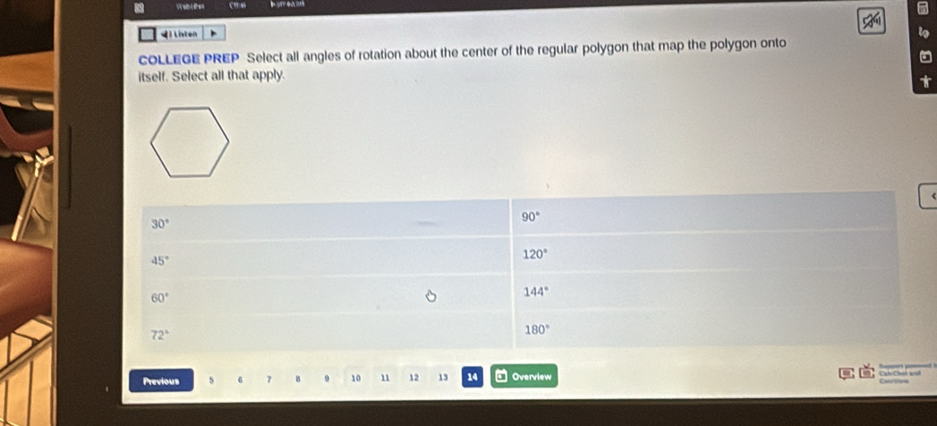 Wah Likes C
4) lnten
COLLEGE PREP Select all angles of rotation about the center of the regular polygon that map the polygon onto
itself. Select all that apply.
90°
30°
45°
120°
60°
144°
72°
180°
Previous 7 8 9 10 11 12 13 14 Overview CalrChió wul