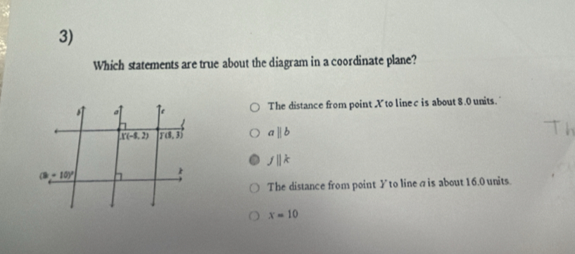 Which statements are true about the diagram in a coordinate plane?
The distance from point X to linec is about 8.0 units.
aparallel b
fparallel k
The distance from point Yto lineσis about 16.0 units
x=10