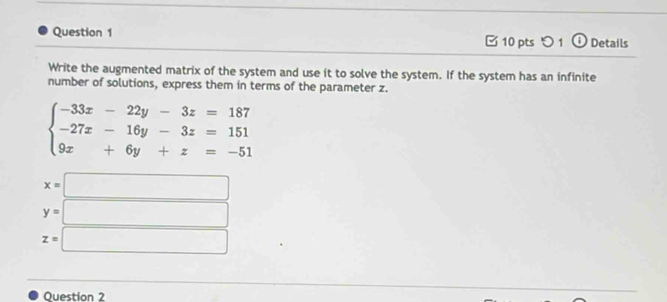 つ 1 Details
Write the augmented matrix of the system and use it to solve the system. If the system has an infinite
number of solutions, express them in terms of the parameter z.
beginarrayl -33x-22y-3z=187 -27x-16y-3z=151 9x+6y+z=-51endarray.
x=□
y=□
z=□
Question 2