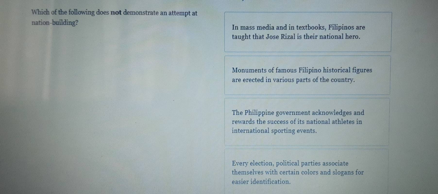 Which of the following does not demonstrate an attempt at
nation-building?
In mass media and in textbooks, Filipinos are
taught that Jose Rizal is their national hero.
Monuments of famous Filipino historical figures
are erected in various parts of the country.
The Philippine government acknowledges and
rewards the success of its national athletes in
international sporting events.
Every election, political parties associate
themselves with certain colors and slogans for
easier identification.