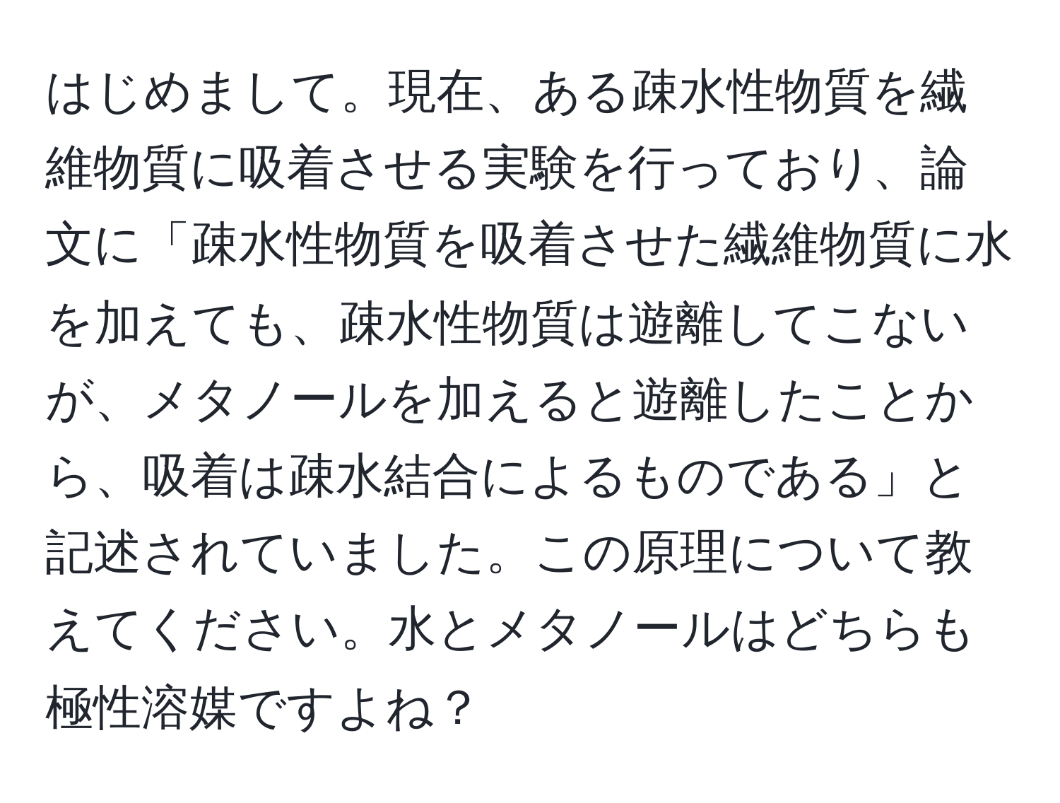 はじめまして。現在、ある疎水性物質を繊維物質に吸着させる実験を行っており、論文に「疎水性物質を吸着させた繊維物質に水を加えても、疎水性物質は遊離してこないが、メタノールを加えると遊離したことから、吸着は疎水結合によるものである」と記述されていました。この原理について教えてください。水とメタノールはどちらも極性溶媒ですよね？