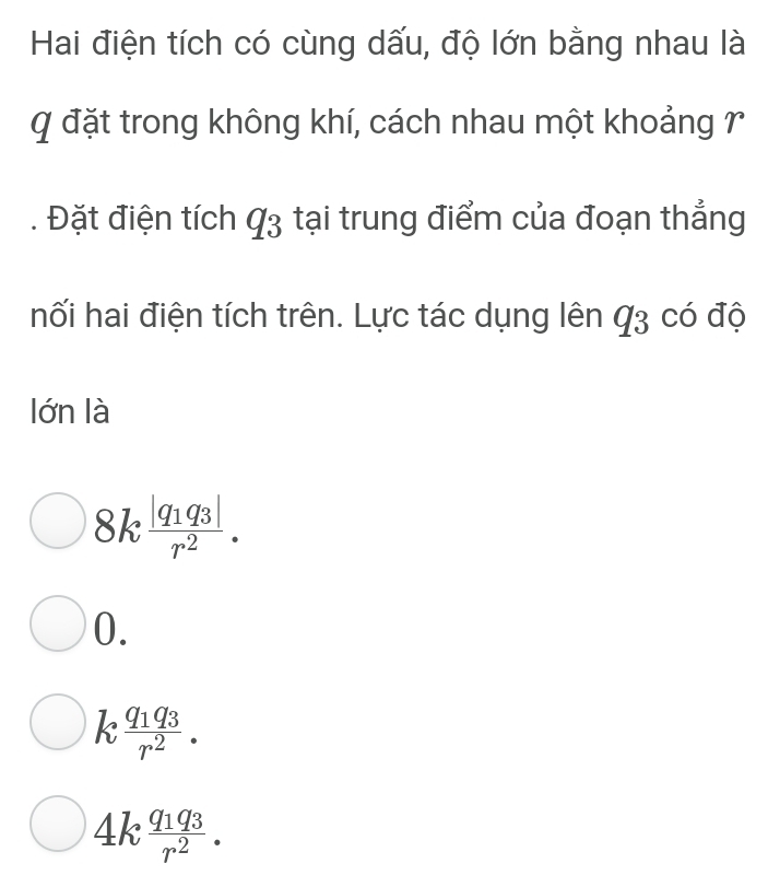 Hai điện tích có cùng dấu, độ lớn bằng nhau là
Q đặt trong không khí, cách nhau một khoảng 7
. Đặt điện tích q_3 tại trung điểm của đoạn thẳng
hối hai điện tích trên. Lực tác dụng lên q_3 có độ
lớn là
8kfrac |q_1q_3|r^2.
0.
k frac q_1q_3r^2.
4kfrac q_1q_3r^2.