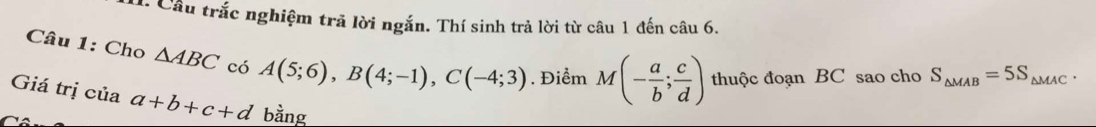 Cầu trắc nghiệm trả lời ngắn. Thí sinh trả lời từ câu 1 đến câu 6. 
Câu 1: Cho △ ABC có A(5;6), B(4;-1), C(-4;3). Điểm M(- a/b ; c/d ) thuộc đoạn BC sao cho S_△ MAB=5S_△ MAC. 
Giá trị của a+b+c+d bằng