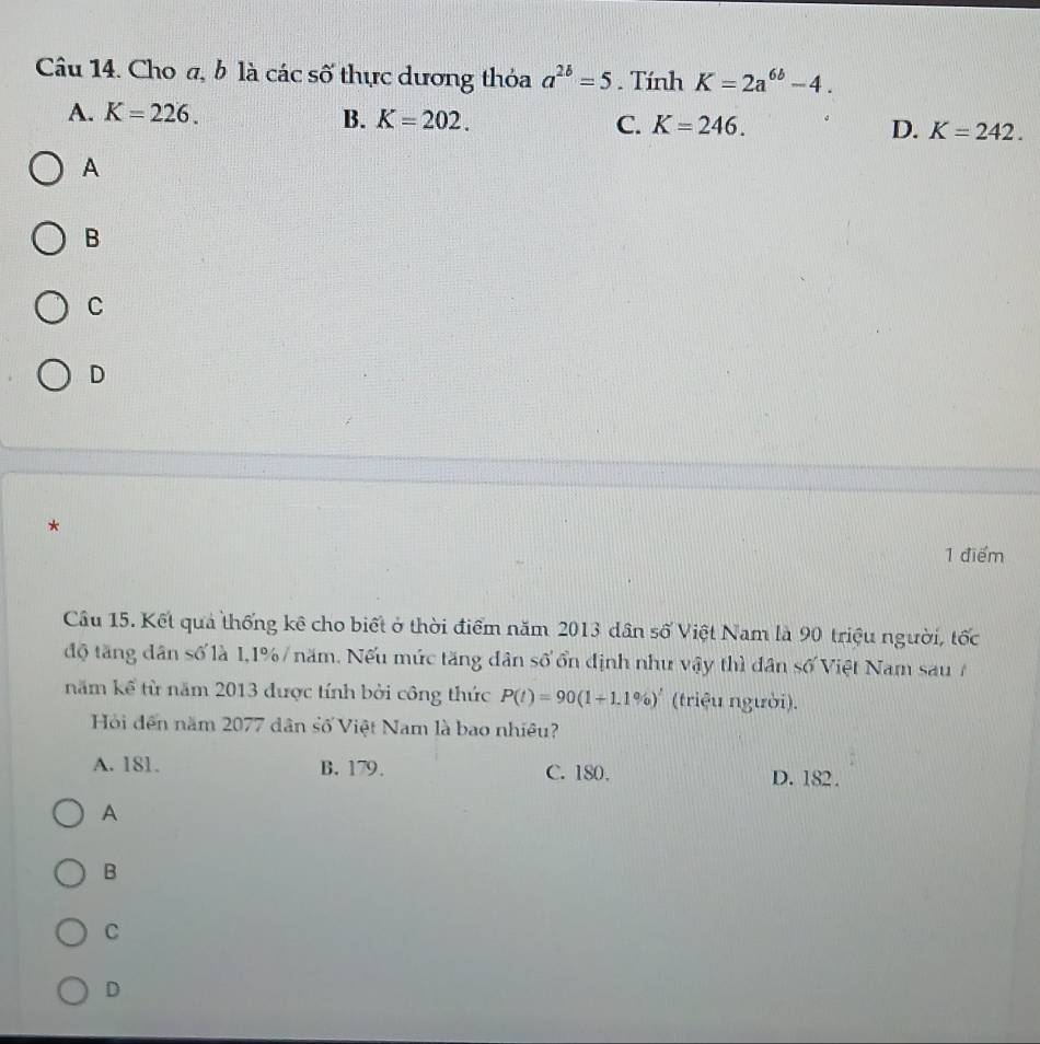 Cho a, b là các số thực dương thỏa a^(2b)=5. Tính K=2a^(6b)-4.
A. K=226.
B. K=202. C. K=246. D. K=242. 
A
B
C
D
*
1 điểm
Cầu 15. Kết quả thống kê cho biết ở thời điểm năm 2013 dân số Việt Nam là 90 triệu người, tốc
độ tăng dân số là 1, 1% / năm. Nếu mức tăng dân số ổn định như vậy thì dân số Việt Nam sau /
năm kể từ năm 2013 được tính bởi công thức P(t)=90(1+1.1% )^t (triệu người).
Hội đến năm 2077 dân số Việt Nam là bao nhiều?
A. 181. B. 179. C. 180. D. 182.
A
B
C
D