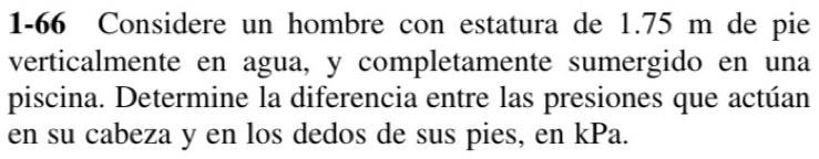 1-66 Considere un hombre con estatura de 1.75 m de pie 
verticalmente en agua, y completamente sumergido en una 
piscina. Determine la diferencia entre las presiones que actúan 
en su cabeza y en los dedos de sus pies, en kPa.