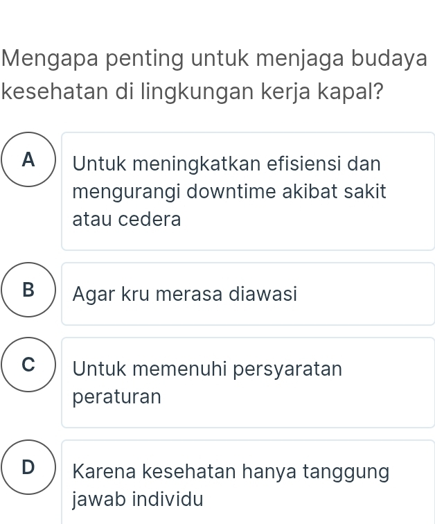 Mengapa penting untuk menjaga budaya
kesehatan di lingkungan kerja kapal?
A ) Untuk meningkatkan efisiensi dan
mengurangi downtime akibat sakit
atau cedera
B ) Agar kru merasa diawasi
C Untuk memenuhi persyaratan
peraturan
D Karena kesehatan hanya tanggung
jawab individu