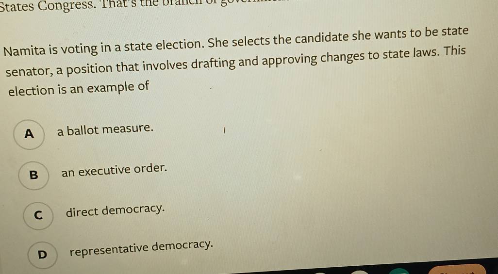 States Congress. That's the branch e
Namita is voting in a state election. She selects the candidate she wants to be state
senator, a position that involves drafting and approving changes to state laws. This
election is an example of
A a ballot measure.
B an executive order.
C direct democracy.
D representative democracy.