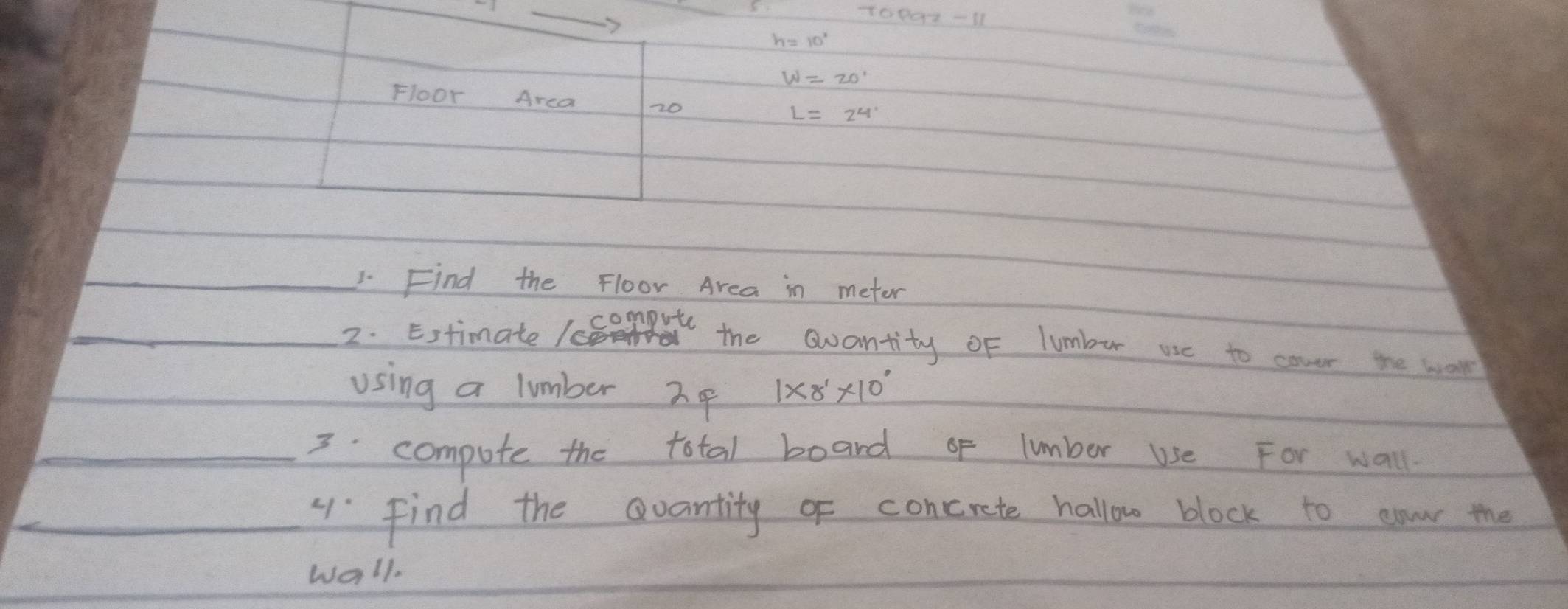 10801-11 
Floor Arca 20
_1. Find the Floor Area in metor 
_ 
_2. Estimate 1e compute 
the awantity oF lumbur use to cover the work 
using a lumber Io 1* 8^1* 10^0
_3. compute the total board of lumber use For wall 
4 Find the Qvantity of concrete hallow block to aow the 
wall.