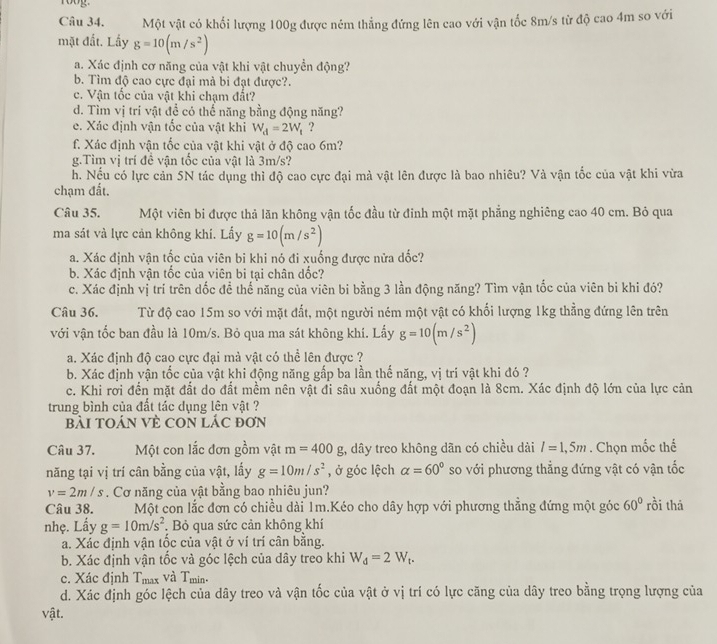 Một vật có khối lượng 100g được ném thẳng đứng lên cao với vận tốc 8m/s từ độ cao 4m so với
mặt đất. Lấy g=10(m/s^2)
a. Xác định cơ năng của vật khi vật chuyển động?
b. Tìm độ cao cực đại mà bi đạt được?.
c. Vận tốc của vật khi chạm đất?
d. Tìm vị trí vật để có thể năng bằng động năng?
e. Xác định vận tốc của vật khi W_d=2W_t ?
f. Xác định vận tốc của vật khi vật ở độ cao 6m?
g.Tìm vị trí đề vận tốc của vật là 3m/s?
h. Nếu có lực cản 5N tác dụng thì độ cao cực đại mà vật lên được là bao nhiêu? Và vận tốc của vật khi vừa
chạm đất.
Câu 35. Một viên bi được thả lăn không vận tốc đầu từ đinh một mặt phẳng nghiêng cao 40 cm. Bỏ qua
ma sát và lực cản không khí. Lấy g=10(m/s^2)
a. Xác định vận tốc của viên bi khi nó đi xuống được nửa dốc?
b. Xác định vận tốc của viên bi tại chân dốc?
c. Xác định vị trí trên dốc để thể năng của viên bi bằng 3 lần động năng? Tìm vận tốc của viên bì khi đó?
Câu 36. Từ độ cao 15m so với mặt đất, một người ném một vật có khối lượng 1kg thẳng đứng lên trên
với vận tốc ban đầu là 10m/s. Bỏ qua ma sát không khí. Lấy g=10(m/s^2)
a. Xác định độ cao cực đại mà vật có thể lên được ?
b. Xác định yận tốc của vật khi động năng gấp ba lần thế năng, vị trí vật khi đó ?
c. Khi rơi đến mặt đất do đất mềm nên vật đi sâu xuống đất một đoạn là 8cm. Xác định độ lớn của lực cản
trung bình của đất tác dụng lên vật ?
BàI TOáN VÈ CON LÁC đơN
Câu 37. Một con lắc đơn gồm vật m=400g 2, dây treo không dãn có chiều dài l=1,5m. Chọn mốc thể
năng tại vị trí cân bằng của vật, lấy g=10m/s^2 , ở góc lệch alpha =60° so với phương thẳng đứng vật có vận tốc
v=2m/s. Cơ năng của vật bằng bao nhiêu jun?
Câu 38. Một con lắc đơn có chiều dài 1m.Kéo cho dây hợp với phương thẳng đứng một góc 60° rồi thā
nhẹ. Lấy g=10m/s^2. Bỏ qua sức cản không khí
a. Xác định vận tốc của vật ở ví trí cân bằng.
b. Xác định vận tốc và góc lệch của dây treo khi W_d=2W_t.
c. Xác định Tmax và T_min.
d. Xác định góc lệch của dây treo và vận tốc của vật ở vị trí có lực căng của dây treo bằng trọng lượng của
vật.