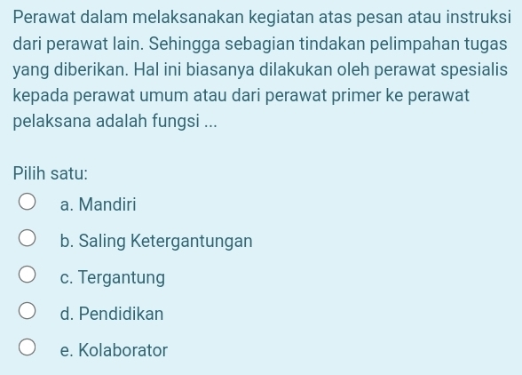 Perawat dalam melaksanakan kegiatan atas pesan atau instruksi
dari perawat lain. Sehingga sebagian tindakan pelimpahan tugas
yang diberikan. Hal ini biasanya dilakukan oleh perawat spesialis
kepada perawat umum atau dari perawat primer ke perawat
pelaksana adalah fungsi ...
Pilih satu:
a. Mandiri
b. Saling Ketergantungan
c. Tergantung
d. Pendidikan
e. Kolaborator