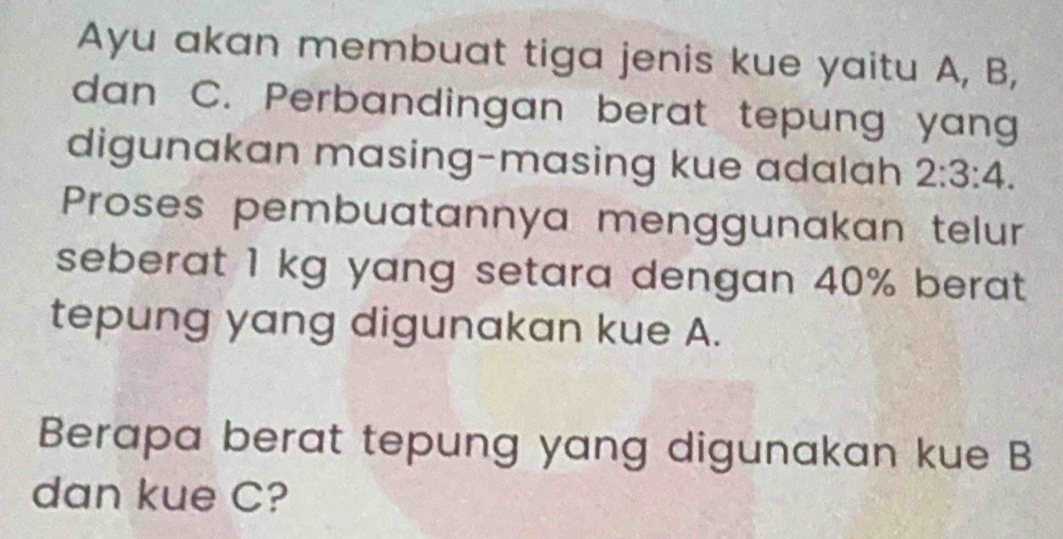 Ayu akan membuat tiga jenis kue yaitu A, B, 
dan C. Perbandingan berat tepung yang 
digunakan masing-masing kue adalah 2:3:4. 
Proses pembuatannya menggunakan telur 
seberat 1 kg yang setara dengan 40% berat 
tepung yang digunakan kue A. 
Berapa berat tepung yang digunakan kue B
dan kue C?