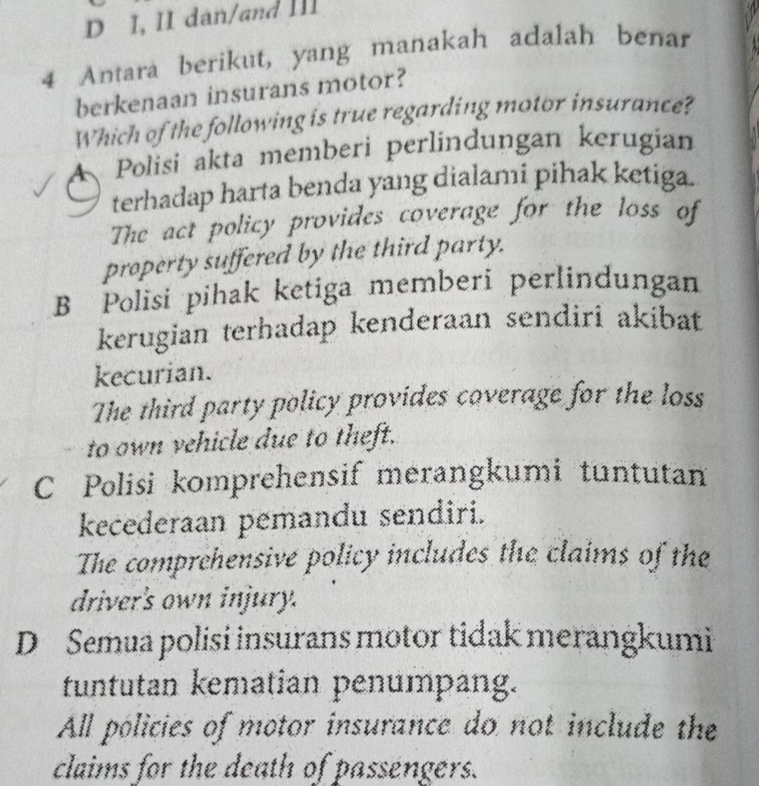 D I, II dan/and III
4 Antara berikut, yang manakah adalah benar
berkenaan insurans motor?
Which of the following is true regarding motor insurance?
A、 Polisi akta memberi perlindungan kerugian
terhadap harta benda yang dialami pihak ketiga.
The act policy provides coverage for the loss of
property suffered by the third party.
B Polisi pihak ketiga memberi perlindungan
kerugian terhadap kenderaan sendiri akibat
kecurian.
The third party policy provides coverage for the loss
to own vehicle due to theft.
C Polisi komprehensif merangkumi tuntutan
kecederaan pemandu sendiri.
The comprehensive policy includes the claims of the
driver's own injury.
D Semua polisi insurans motor tidak merangkumi
tuntutan kematian penumpang.
All policies of motor insurance do not include the
claims for the death of passengers.