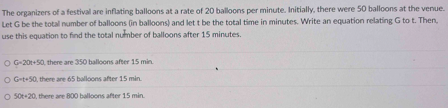 The organizers of a festival are inflating balloons at a rate of 20 balloons per minute. Initially, there were 50 balloons at the venue.
Let G be the total number of balloons (in balloons) and let t be the total time in minutes. Write an equation relating G to t. Then,
use this equation to find the total number of balloons after 15 minutes.
G=20t+50 , there are 350 balloons after 15 min.
G=t+50 , there are 65 balloons after 15 min.
50t+20 , there are 800 balloons after 15 min.