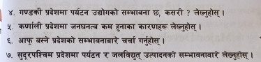 ४. गण्डकी प्रवेशमा पर्यटन उद्योगको सम्भावना छ, कसरी ? लेख्नुहोस्। 
५. कणाली प्रबेशमा जनघनत्व कम हुनाका कारणहरू लेख्नुहोस् । 
६. आफू बस्ने प्रदेशको सम्भावनाबारे चर्चा गनुहोस् । 
७. सुदूरपश्चम प्रदेशमा पर्यंटन र जलविद्युत् उत्पादनको सम्भावनाबारे लेख्नुहोस् ।