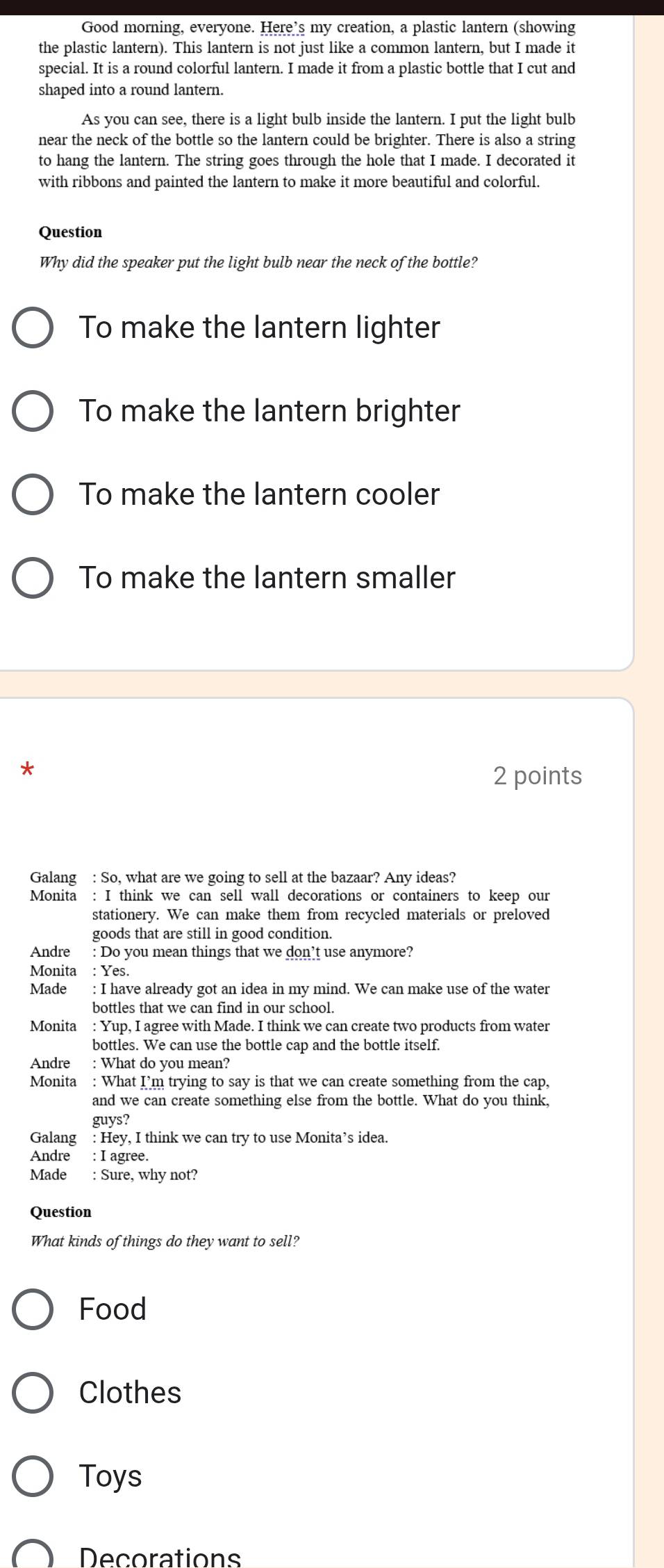 Good morning, everyone. Here’s my creation, a plastic lantern (showing 
the plastic lantern). This lantern is not just like a common lantern, but I made it 
special. It is a round colorful lantern. I made it from a plastic bottle that I cut and 
shaped into a round lantern. 
As you can see, there is a light bulb inside the lantern. I put the light bulb 
near the neck of the bottle so the lantern could be brighter. There is also a string 
to hang the lantern. The string goes through the hole that I made. I decorated it 
with ribbons and painted the lantern to make it more beautiful and colorful. 
Question 
Why did the speaker put the light bulb near the neck of the bottle? 
To make the lantern lighter 
To make the lantern brighter 
To make the lantern cooler 
To make the lantern smaller 
* 
2 points 
Galang : So, what are we going to sell at the bazaar? Any ideas? 
Monita : I think we can sell wall decorations or containers to keep our 
stationery. We can make them from recycled materials or preloved 
goods that are still in good condition. 
Andre : Do you mean things that we don’t use anymore? 
Monita : Yes. 
Made : I have already got an idea in my mind. We can make use of the water 
bottles that we can find in our school. 
Monita : Yup, I agree with Made. I think we can create two products from water 
bottles. We can use the bottle cap and the bottle itself. 
Andre : What do you mean? 
Monita : What I’m trying to say is that we can create something from the cap, 
and we can create something else from the bottle. What do you think, 
guys? 
Galang : Hey, I think we can try to use Monita’s idea. 
Andre : I agree. 
Made : Sure, why not? 
Question 
What kinds of things do they want to sell? 
Food 
Clothes 
Toys 
Decorations