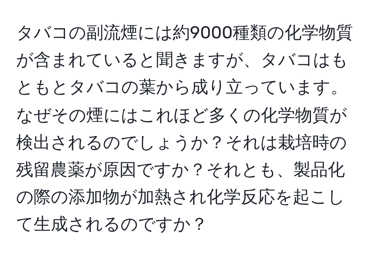 タバコの副流煙には約9000種類の化学物質が含まれていると聞きますが、タバコはもともとタバコの葉から成り立っています。なぜその煙にはこれほど多くの化学物質が検出されるのでしょうか？それは栽培時の残留農薬が原因ですか？それとも、製品化の際の添加物が加熱され化学反応を起こして生成されるのですか？