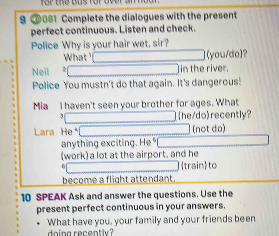 for the bus for over an n o 
9 081 Complete the dialogues with the present 
perfect continuous. Listen and check. 
Police Why is your hair wet, sir? 
What □  _  □ (you/do)? 
Neil □ in the river. 
Police You mustn't do that again. It's dangerous! 
Mia I haven't seen your brother for ages. What 
_  () (he/do) recently? 
Lara H 3 □ (not do) 
anything exciting. He^5 □ 
(work) a lot at the airport, and he
6□ (train) to 
become a flight attendant. 
10 SPEAK Ask and answer the questions. Use the 
present perfect continuous in your answers. 
What have you, your family and your friends been 
doing recently?