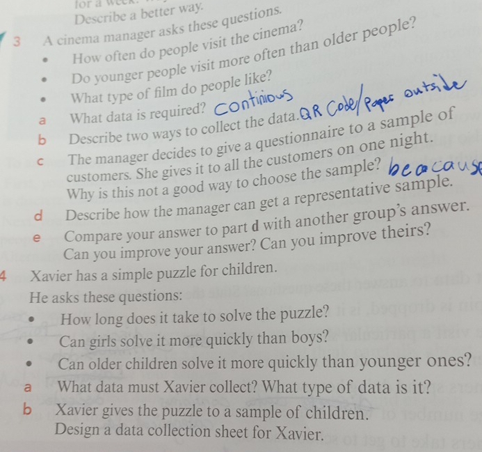 for a week 
Describe a better way. 
3 A cinema manager asks these questions 
How often do people visit the cinema? 
Do younger people visit more often than older people? 
What type of film do people like? 
a What data is required? 
b Describe two ways to collect the data. 
c The manager decides to give a questionnaire to a sample of 
customers. She gives it to all the customers on one night. 
Why is this not a good way to choose the sample? 
d Describe how the manager can get a representative sample. 
e Compare your answer to part d with another group’s answer. 
Can you improve your answer? Can you improve theirs? 
4 Xavier has a simple puzzle for children. 
He asks these questions: 
How long does it take to solve the puzzle? 
Can girls solve it more quickly than boys? 
Can older children solve it more quickly than younger ones? 
a What data must Xavier collect? What type of data is it? 
b Xavier gives the puzzle to a sample of children. 
Design a data collection sheet for Xavier.