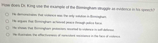 How does Dr. King use the example of the Birmingham struggle as evidence in his speech?
He demonstrates that violence was the only solution in Birmingham.
He argues that Birmingham achieved peace through police force.
He shows that Birmingham protesters resorted to violence in self-defense.
He illustrates the effectiveness of nonviolent resistance in the face of violence.