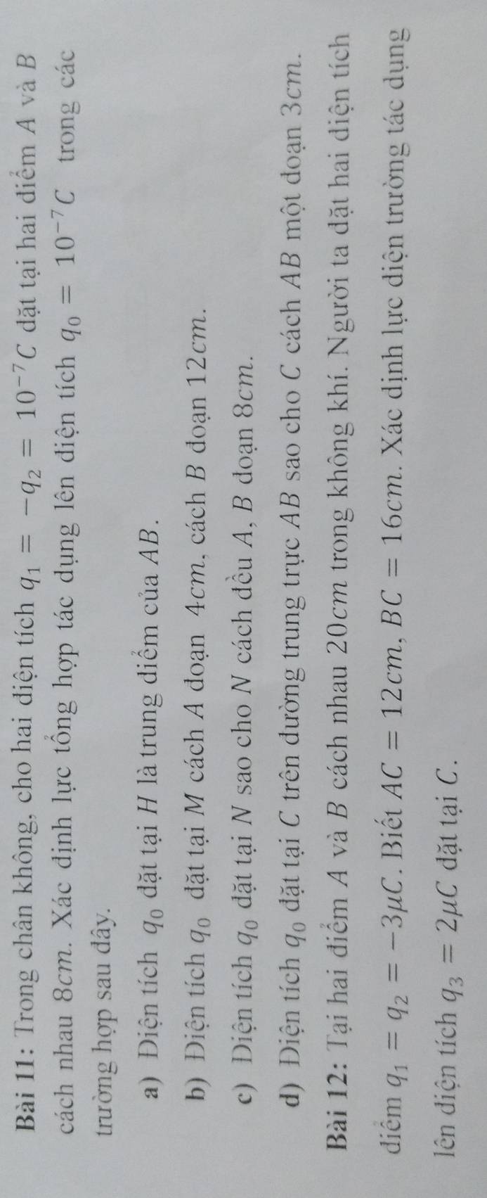 Trong chân không, cho hai điện tích q_1=-q_2=10^(-7)C đặt tại hai điểm A và B
cách nhau 8cm. Xác định lực tổng hợp tác dụng lên điện tích q_0=10^(-7)C trong các 
trường hợp sau đây. 
a) Điện tích q_0 đặt tại H là trung điểm của AB. 
b) Điện tích q_0 đặt tại M cách A đoạn 4cm, cách B đoạn 12cm. 
c) Diện tích q_0 đặt tại N sao cho N cách đều A, B đoạn 8cm. 
d) Điện tích q_0 đặt tại C trên đường trung trực AB sao cho C cách AB một đoạn 3cm. 
Bài 12: Tại hai điểm A và B cách nhau 20cm trong không khí. Người ta đặt hai diện tích 
diêm q_1=q_2=-3mu C. Biết AC=12cm, BC=16cm. Xác dịnh lực điện trường tác dụng 
lên điện tích q_3=2mu C đặt tại C.