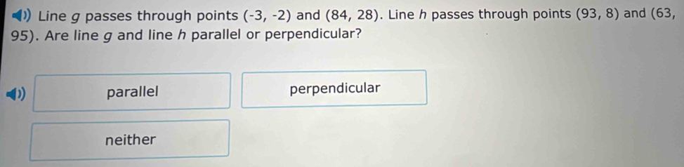 Line g passes through points (-3,-2) and (84,28). Line h passes through points (93,8) and (63,
95). Are line g and line h parallel or perpendicular?
parallel perpendicular
neither