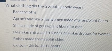 swer 4 points
What clothing did the Goshute people wear?
Breechcloths
Apronš and skirts for women made of grass/plant fibers
Shirts made of grass/plant fibers for men
Deerskin shirts and trousers, deerskin dresses for women
Robes made from rabbit skins
Cotton - skirts, shirts, pants