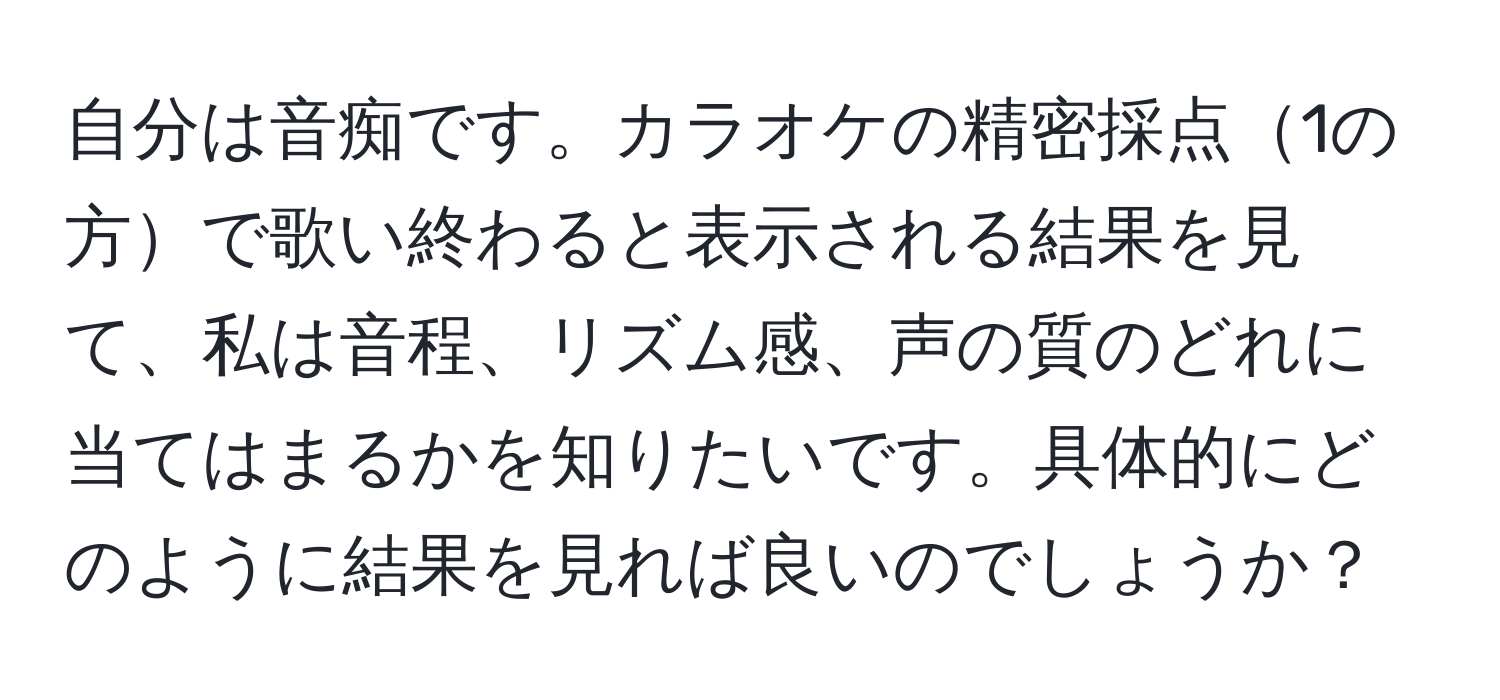 自分は音痴です。カラオケの精密採点1の方で歌い終わると表示される結果を見て、私は音程、リズム感、声の質のどれに当てはまるかを知りたいです。具体的にどのように結果を見れば良いのでしょうか？