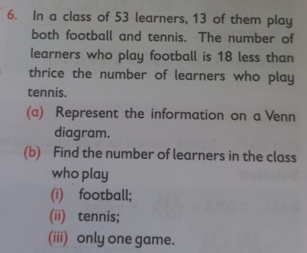 In a class of 53 learners, 13 of them play 
both football and tennis. The number of 
learners who play football is 18 less than 
thrice the number of learners who play 
tennis. 
(a) Represent the information on a Venn 
diagram. 
(b) Find the number of learners in the class 
who play 
(i) football; 
(ii) tennis; 
(iii) only one game.