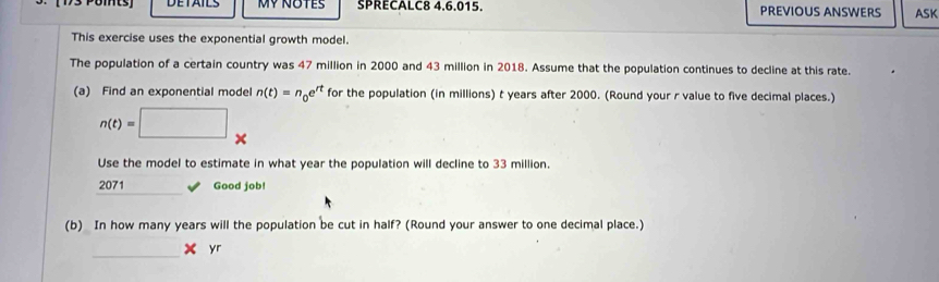 Pomts Mỹ NOTES SPRECALC8 4.6.015. PREVIOUS ANSWERS ASK 
This exercise uses the exponential growth model. 
The population of a certain country was 47 million in 2000 and 43 million in 2018. Assume that the population continues to decline at this rate. 
(a) Find an exponential model n(t)=n_0e^(rt) for the population (in millions) t years after 2000. (Round your r value to five decimal places.)
n(t)=□ *
Use the model to estimate in what year the population will decline to 33 million. 
_ 
2071 Good job! 
(b) In how many years will the population be cut in half? (Round your answer to one decimal place.) 
_ 
yr