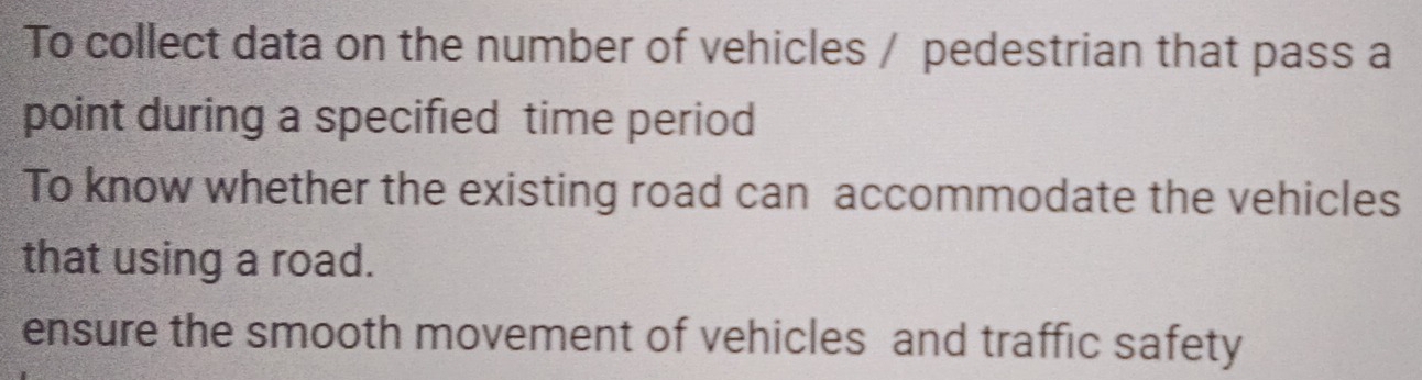 To collect data on the number of vehicles / pedestrian that pass a 
point during a specified time period 
To know whether the existing road can accommodate the vehicles 
that using a road. 
ensure the smooth movement of vehicles and traffic safety