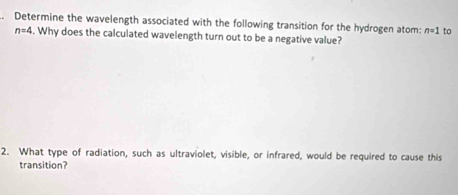 Determine the wavelength associated with the following transition for the hydrogen atom: n=1 to
n=4. Why does the calculated wavelength turn out to be a negative value? 
2. What type of radiation, such as ultraviolet, visible, or infrared, would be required to cause this 
transition?